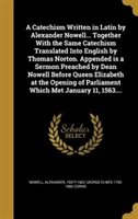 A Catechism Written in Latin by Alexander Nowell... Together with the Same Catechism Translated Into English by Thomas Norton. Appended Is a Sermon Pr