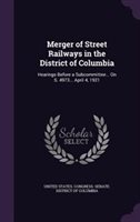 Merger of Street Railways in the District of Columbia : Hearings Before a Subcommittee... on S. 4973... April 4  1921 (Hardcover)