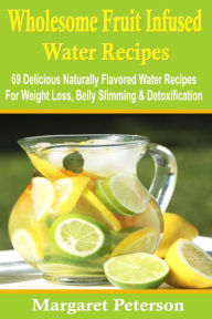 Wholesome Fruit Infused Water Recipes: 69 Delicious Naturally Flavored Water Recipes for Weight Loss, Belly Slimming & Detoxification Margaret Peterso