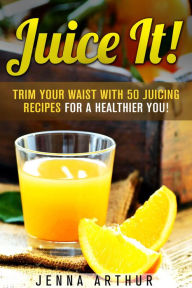 Juice It!: Trim Your Waist with 50 Juicing Recipes for a Healthier You! (Smoothie Cleanse and Detox) Jenna Arthur Author