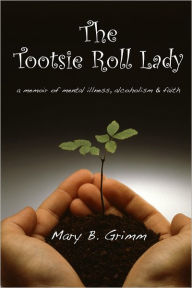 The Tootsie Roll Lady: a Memoir of Mental Illness, Alcoholism, and Faith Mary B. Grimm Author