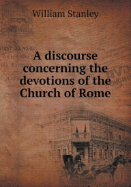 A Discourse Concerning the Devotions of the Church of Rome William Stanley Author