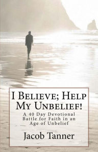 I Believe; Help My Unbelief! a 40 Day Devotional Battle for Faith in an Age of Unbelief