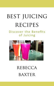 Best Juicing Recipes : Discover the Benefits of Juicing Rebecca Baxter Author