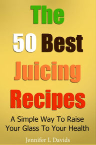 The 50 Best Juice Recipes (Part 1): a Simple Way to Raise Your Glass to Your Health Jennifer Davids Author