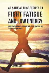 46 Natural Juice Recipes to Fight Fatigue and Low Energy: Jump-start Your Body and Brain with These Powerful and Fastacting Ingredients Joe Correa CSN