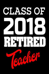 Class of 2018 Retired Teacher: 2018 Teacher Retirement Gift Notebook Creative Juices Publishing Author