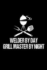 Welder by Day Grill Master by Night: Funny Best Grill Master Ever Gift Notebook for Iron Workers Creative Juices Publishing Author