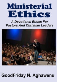 Ministerial Ethics a Devotional Ethics for Pastors and Christian Leaders GoodFriday Aghawenu Author
