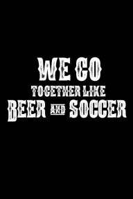 We Go Together Like Beer and Soccer: Funny Beer Drinker Gift Notebook for Soccer Players Creative Juices Publishing Author