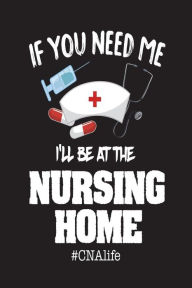 If You Need Me I'll Be at the Nursing Home #CNAlife: Appreciation Novelty Gift Notebook for Certified Nursing Assistants Creative Juices Publishing Au