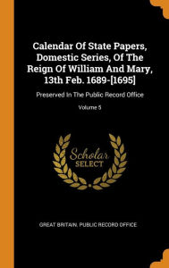 Calendar of State Papers Domestic Series of the Reign of William and Mary 13th Feb. 1689-[1695] by Great Britain. Public Record Office Hardcover | Ind