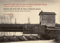 Architetture Dell'acqua in Friuli Venezia Giulia. Un Percorso Della Memoria per Parole E Immagini: Water Architecture in Friuli Venezia Giulia. a Path