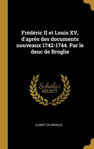 Frédéric II Et Louis XV, D'après Des Documents Nouveaux 1742-1744. Par Le Deuc De Broglie Albert De Broglie Author