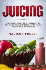 Juicing: the Ultimate Juicing & Smoothie Guide for Weight Loss, Vibrant Energy & Better Health Without Grueling Workouts Madison Fuller Author