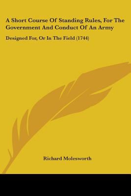 A Short Course of Standing Rules  for the Government and Conduct of an Army : Designed for  or in the Field (1744) (Paperback)