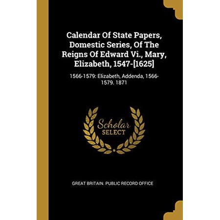 Calendar of State Papers  Domestic Series  of the Reigns of Edward Vi.  Mary  Elizabeth  1547-[1625] : 1566-1579: Elizabeth  Addenda  1566-1579. 1871 