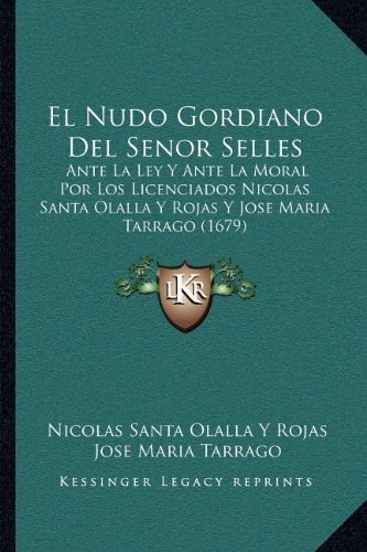 El Nudo Gordiano Del Senor Selles: Ante La Ley Y Ante La Moral Por Los Licenciados Nicolas Santa Olalla Y Rojas Y Jose Maria Tarrago (1679) (Spanish E