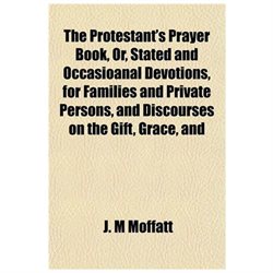 The Protestant's Prayer Book, or, Stated and Occasioanal Devotions, for Families and Private Persons, and Discourses on the Gift, Grace, and