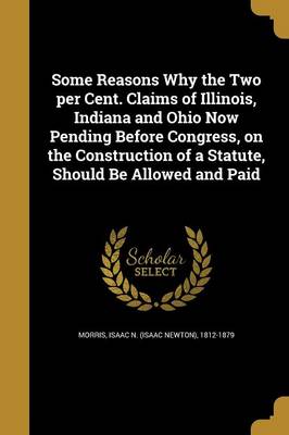 Some Reasons Why the Two per Cent. Claims of Illinois Indiana and Ohio Now Pending Before Congress on the Construction of a Statute Should Paperback |