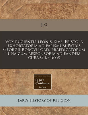 Vox Rugientis Leonis, Sive, Epistola Exhortatoria Ad Papismum Patris Georgii Borovii Ord. Praedicatorum Una Cum Responsoria Ad Eandem Cura G.j. (1679)